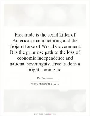 Free trade is the serial killer of American manufacturing and the Trojan Horse of World Government. It is the primrose path to the loss of economic independence and national sovereignty. Free trade is a bright shining lie Picture Quote #1