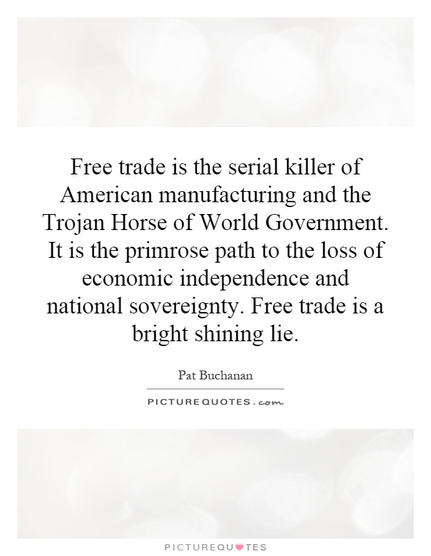Free trade is the serial killer of American manufacturing and the Trojan Horse of World Government. It is the primrose path to the loss of economic independence and national sovereignty. Free trade is a bright shining lie Picture Quote #1