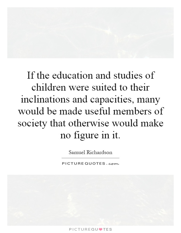 If the education and studies of children were suited to their inclinations and capacities, many would be made useful members of society that otherwise would make no figure in it Picture Quote #1