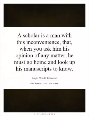 A scholar is a man with this inconvenience, that, when you ask him his opinion of any matter, he must go home and look up his manuscripts to know Picture Quote #1