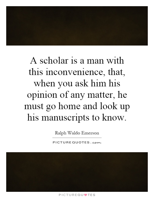A scholar is a man with this inconvenience, that, when you ask him his opinion of any matter, he must go home and look up his manuscripts to know Picture Quote #1