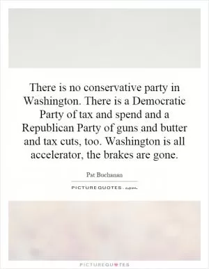 There is no conservative party in Washington. There is a Democratic Party of tax and spend and a Republican Party of guns and butter and tax cuts, too. Washington is all accelerator, the brakes are gone Picture Quote #1