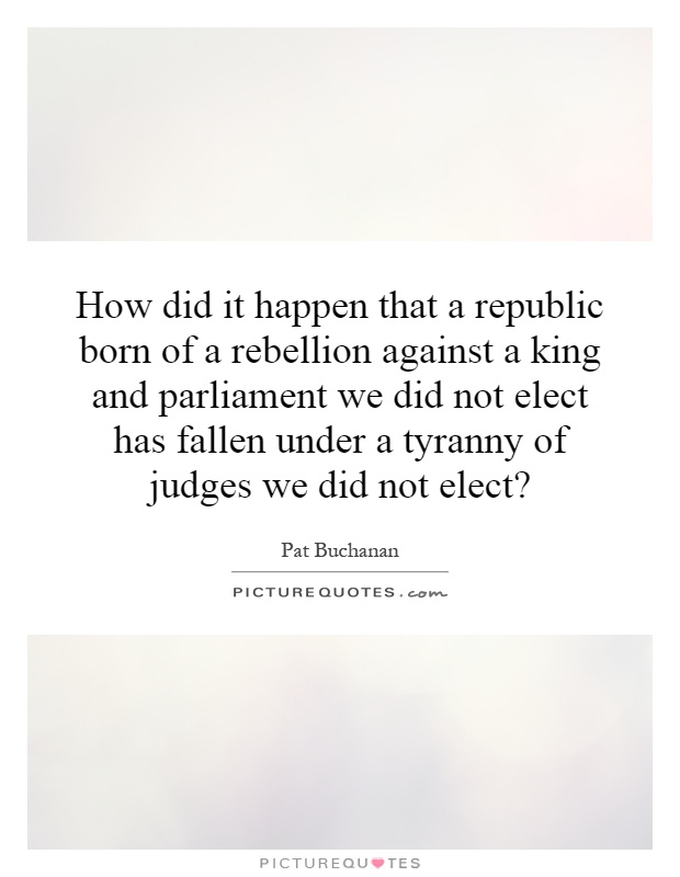 How did it happen that a republic born of a rebellion against a king and parliament we did not elect has fallen under a tyranny of judges we did not elect? Picture Quote #1