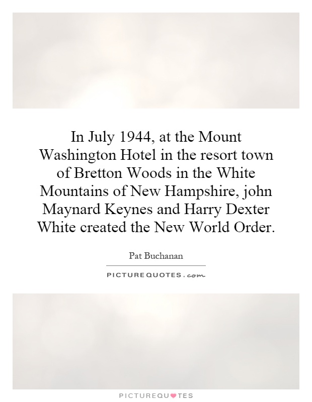 In July 1944, at the Mount Washington Hotel in the resort town of Bretton Woods in the White Mountains of New Hampshire, john Maynard Keynes and Harry Dexter White created the New World Order Picture Quote #1