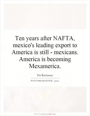 Ten years after NAFTA, mexico's leading export to America is still - mexicans. America is becoming Mexamerica Picture Quote #1