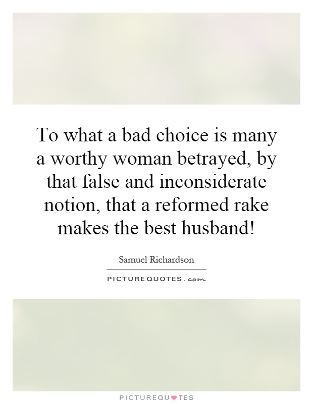 To what a bad choice is many a worthy woman betrayed, by that false and inconsiderate notion, that a reformed rake makes the best husband! Picture Quote #1