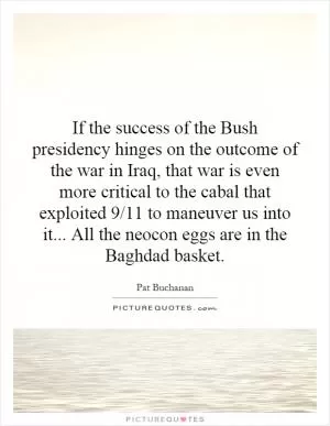 If the success of the Bush presidency hinges on the outcome of the war in Iraq, that war is even more critical to the cabal that exploited 9/11 to maneuver us into it... All the neocon eggs are in the Baghdad basket Picture Quote #1