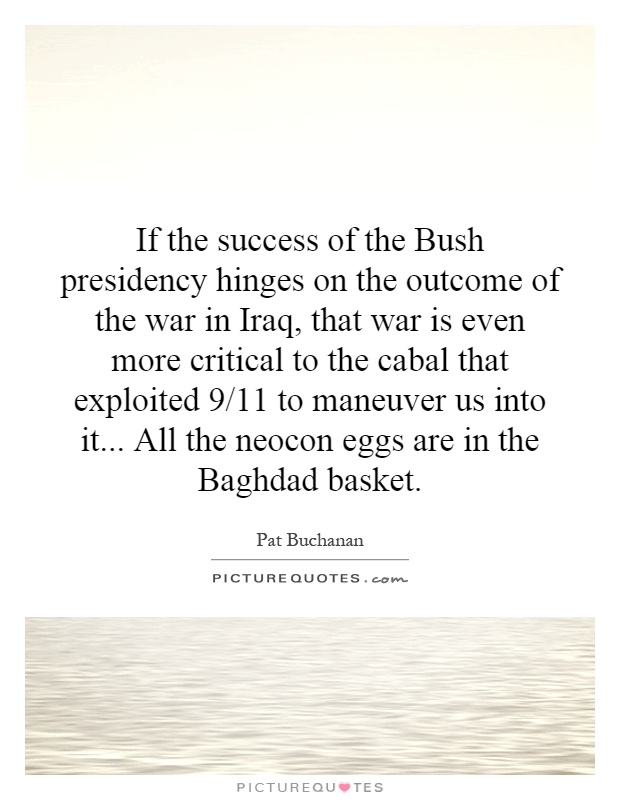If the success of the Bush presidency hinges on the outcome of the war in Iraq, that war is even more critical to the cabal that exploited 9/11 to maneuver us into it... All the neocon eggs are in the Baghdad basket Picture Quote #1