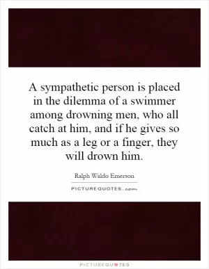 A sympathetic person is placed in the dilemma of a swimmer among drowning men, who all catch at him, and if he gives so much as a leg or a finger, they will drown him Picture Quote #1