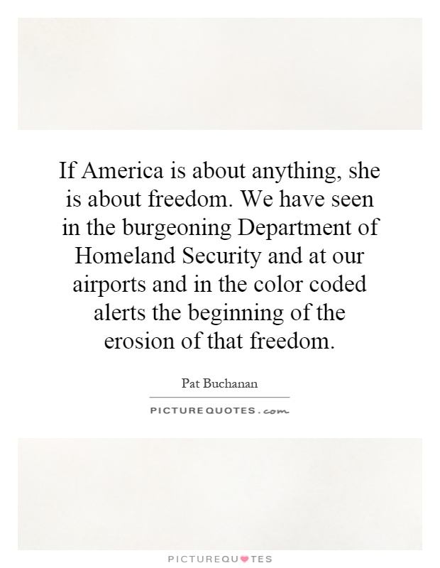 If America is about anything, she is about freedom. We have seen in the burgeoning Department of Homeland Security and at our airports and in the color coded alerts the beginning of the erosion of that freedom Picture Quote #1