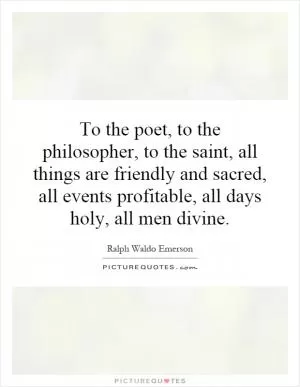 To the poet, to the philosopher, to the saint, all things are friendly and sacred, all events profitable, all days holy, all men divine Picture Quote #1