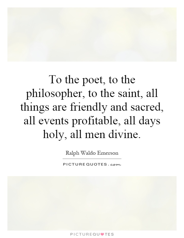 To the poet, to the philosopher, to the saint, all things are friendly and sacred, all events profitable, all days holy, all men divine Picture Quote #1