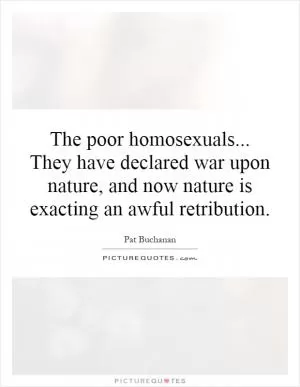 The poor homosexuals... They have declared war upon nature, and now nature is exacting an awful retribution Picture Quote #1