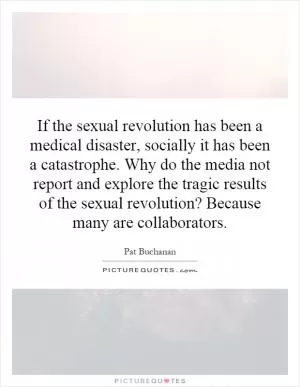 If the sexual revolution has been a medical disaster, socially it has been a catastrophe. Why do the media not report and explore the tragic results of the sexual revolution? Because many are collaborators Picture Quote #1