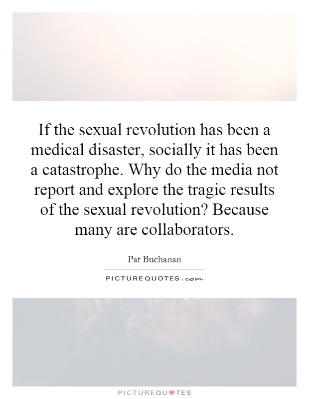 If the sexual revolution has been a medical disaster, socially it has been a catastrophe. Why do the media not report and explore the tragic results of the sexual revolution? Because many are collaborators Picture Quote #1