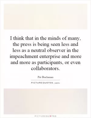 I think that in the minds of many, the press is being seen less and less as a neutral observer in the impeachment enterprise and more and more as participants, or even collaborators Picture Quote #1