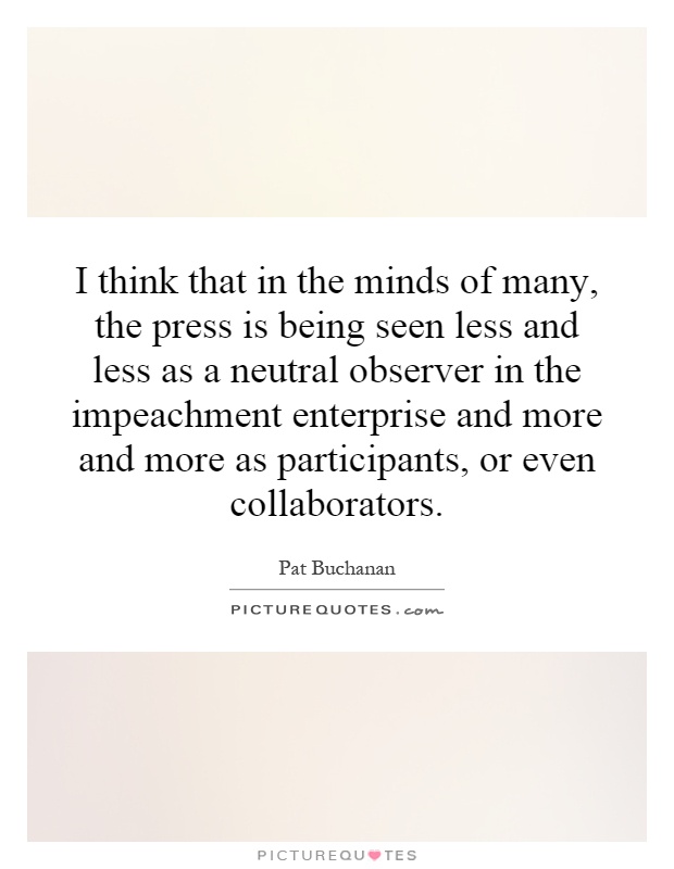 I think that in the minds of many, the press is being seen less and less as a neutral observer in the impeachment enterprise and more and more as participants, or even collaborators Picture Quote #1