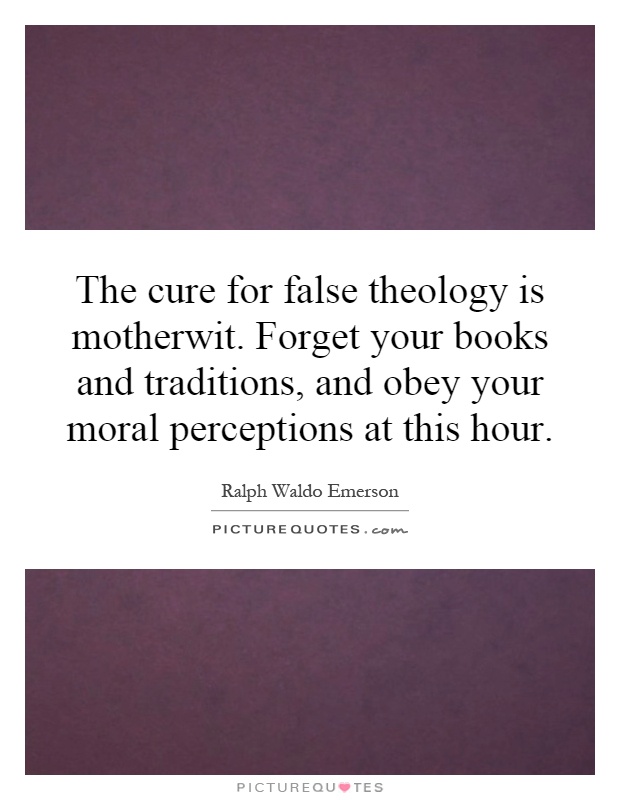 The cure for false theology is motherwit. Forget your books and traditions, and obey your moral perceptions at this hour Picture Quote #1