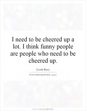 I need to be cheered up a lot. I think funny people are people who need to be cheered up Picture Quote #1