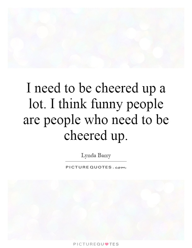 I need to be cheered up a lot. I think funny people are people who need to be cheered up Picture Quote #1