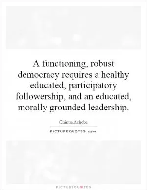A functioning, robust democracy requires a healthy educated, participatory followership, and an educated, morally grounded leadership Picture Quote #1