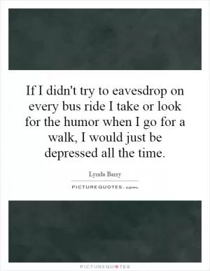 If I didn't try to eavesdrop on every bus ride I take or look for the humor when I go for a walk, I would just be depressed all the time Picture Quote #1