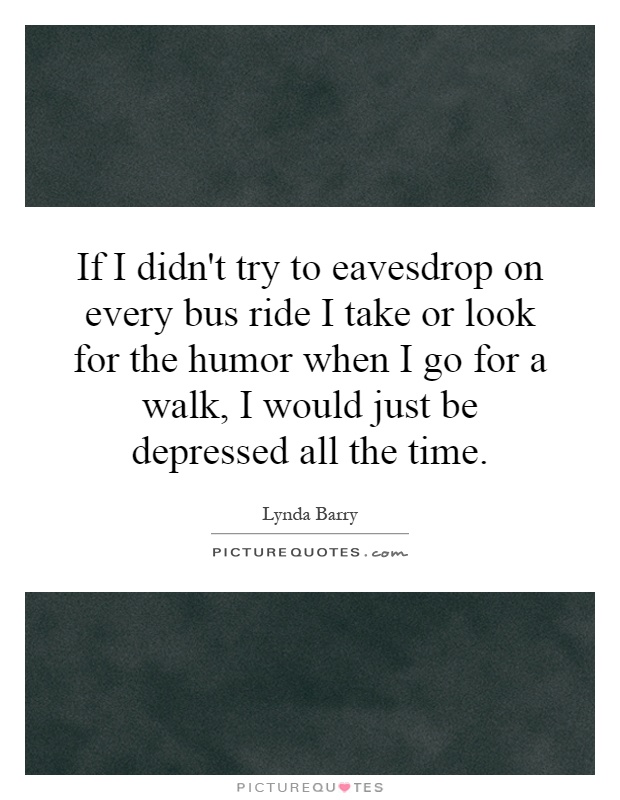 If I didn't try to eavesdrop on every bus ride I take or look for the humor when I go for a walk, I would just be depressed all the time Picture Quote #1