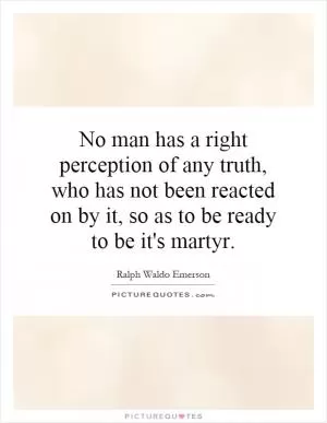 No man has a right perception of any truth, who has not been reacted on by it, so as to be ready to be it's martyr Picture Quote #1