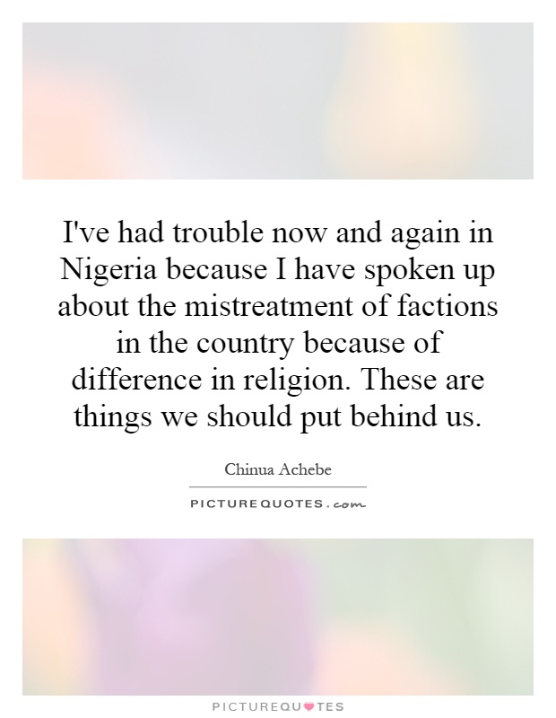 I've had trouble now and again in Nigeria because I have spoken up about the mistreatment of factions in the country because of difference in religion. These are things we should put behind us Picture Quote #1