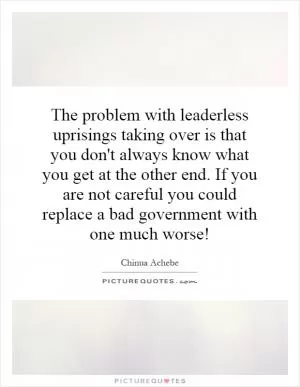 The problem with leaderless uprisings taking over is that you don't always know what you get at the other end. If you are not careful you could replace a bad government with one much worse! Picture Quote #1