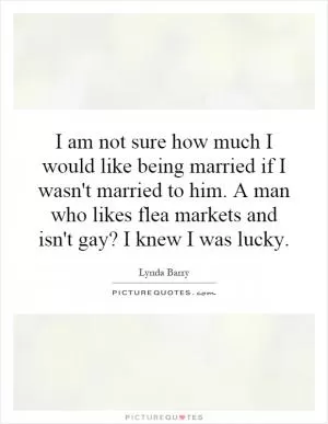 I am not sure how much I would like being married if I wasn't married to him. A man who likes flea markets and isn't gay? I knew I was lucky Picture Quote #1