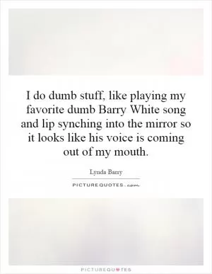 I do dumb stuff, like playing my favorite dumb Barry White song and lip synching into the mirror so it looks like his voice is coming out of my mouth Picture Quote #1