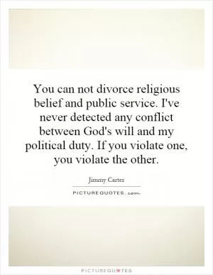You can not divorce religious belief and public service. I've never detected any conflict between God's will and my political duty. If you violate one, you violate the other Picture Quote #1