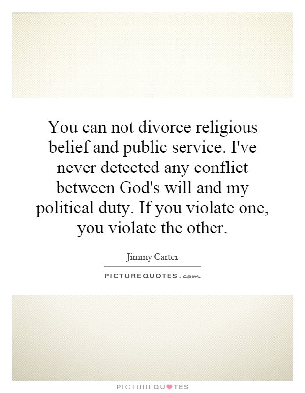 You can not divorce religious belief and public service. I've never detected any conflict between God's will and my political duty. If you violate one, you violate the other Picture Quote #1