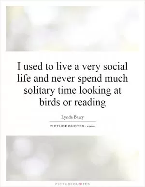 I used to live a very social life and never spend much solitary time looking at birds or reading Picture Quote #1