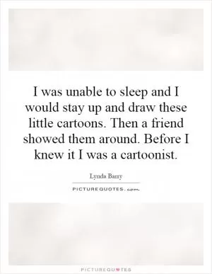 I was unable to sleep and I would stay up and draw these little cartoons. Then a friend showed them around. Before I knew it I was a cartoonist Picture Quote #1