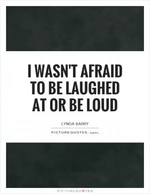 I wasn't afraid to be laughed at or be loud Picture Quote #1
