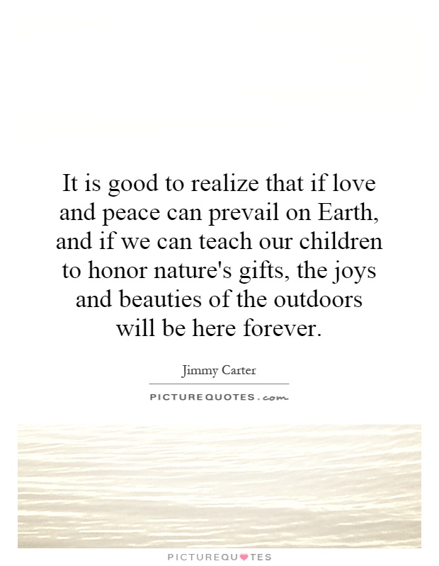 It is good to realize that if love and peace can prevail on Earth, and if we can teach our children to honor nature's gifts, the joys and beauties of the outdoors will be here forever Picture Quote #1