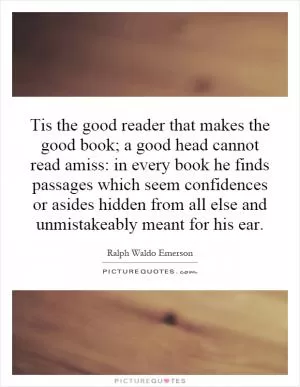 Tis the good reader that makes the good book; a good head cannot read amiss: in every book he finds passages which seem confidences or asides hidden from all else and unmistakeably meant for his ear Picture Quote #1