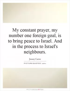 My constant prayer, my number one foreign goal, is to bring peace to Israel. And in the process to Israel's neighbours Picture Quote #1