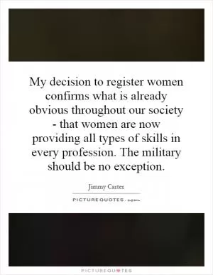 My decision to register women confirms what is already obvious throughout our society - that women are now providing all types of skills in every profession. The military should be no exception Picture Quote #1