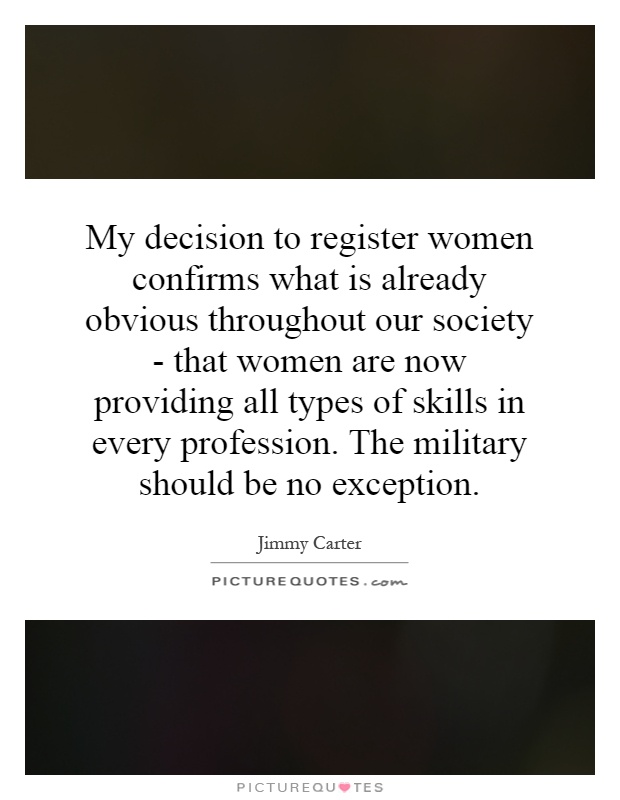 My decision to register women confirms what is already obvious throughout our society - that women are now providing all types of skills in every profession. The military should be no exception Picture Quote #1
