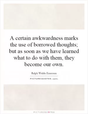 A certain awkwardness marks the use of borrowed thoughts; but as soon as we have learned what to do with them, they become our own Picture Quote #1