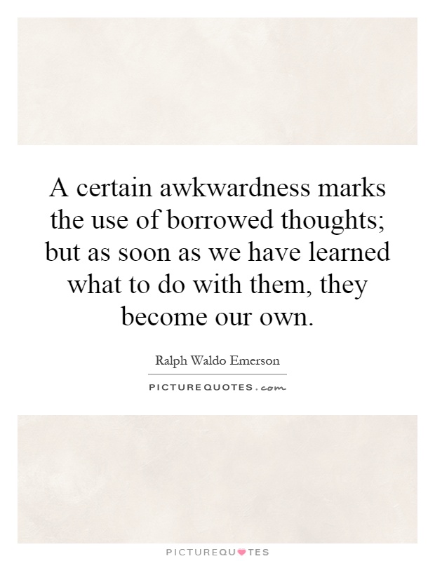 A certain awkwardness marks the use of borrowed thoughts; but as soon as we have learned what to do with them, they become our own Picture Quote #1