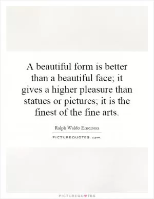 A beautiful form is better than a beautiful face; it gives a higher pleasure than statues or pictures; it is the finest of the fine arts Picture Quote #1