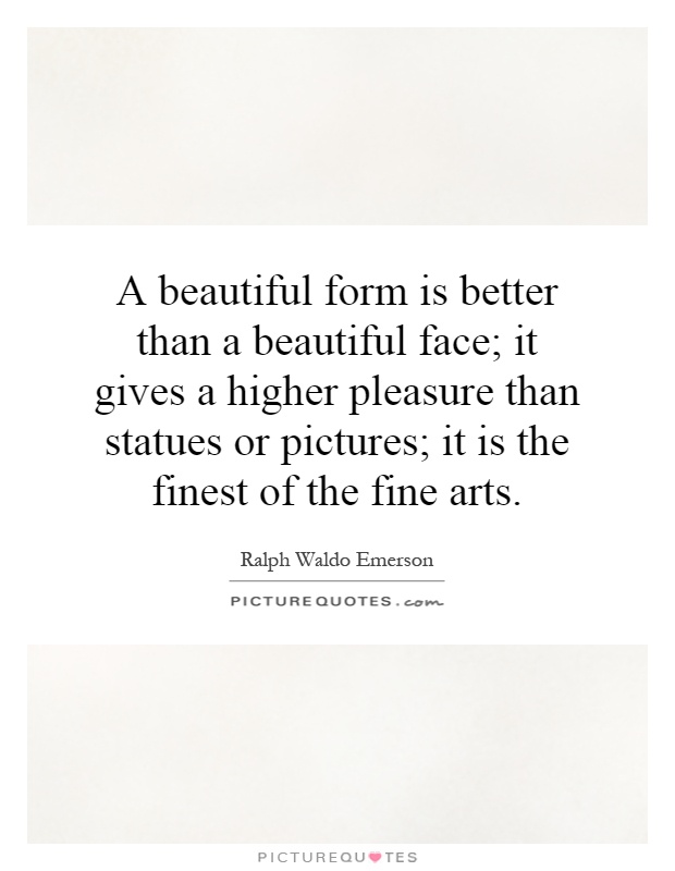 A beautiful form is better than a beautiful face; it gives a higher pleasure than statues or pictures; it is the finest of the fine arts Picture Quote #1