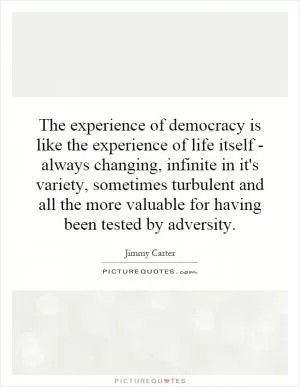 The experience of democracy is like the experience of life itself - always changing, infinite in it's variety, sometimes turbulent and all the more valuable for having been tested by adversity Picture Quote #1