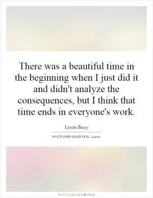 There was a beautiful time in the beginning when I just did it and didn't analyze the consequences, but I think that time ends in everyone's work Picture Quote #1