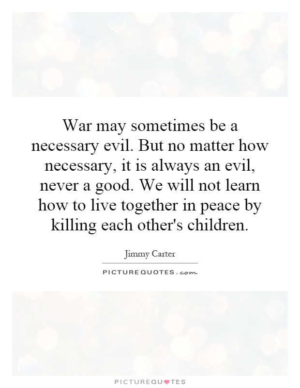War may sometimes be a necessary evil. But no matter how necessary, it is always an evil, never a good. We will not learn how to live together in peace by killing each other's children Picture Quote #1