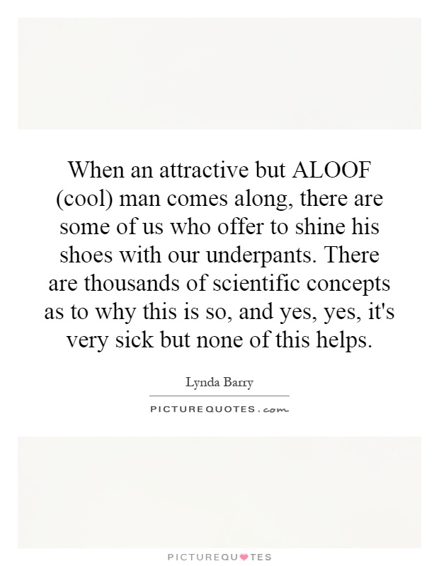 When an attractive but ALOOF (cool) man comes along, there are some of us who offer to shine his shoes with our underpants. There are thousands of scientific concepts as to why this is so, and yes, yes, it's very sick but none of this helps Picture Quote #1